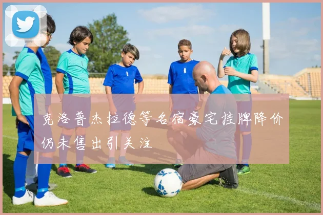 克洛普杰拉德等名宿豪宅挂牌降价仍未售出引关注