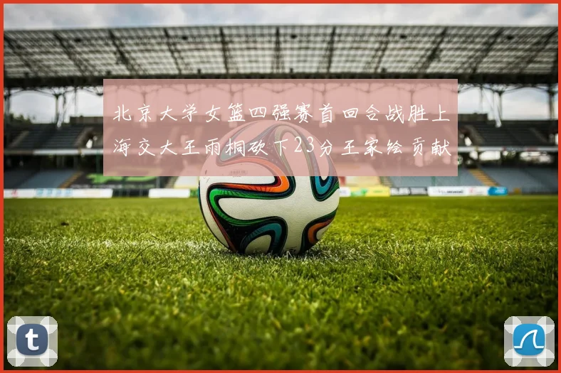 北京大学女篮四强赛首回合战胜上海交大王雨桐砍下23分王家绘贡献21分14篮板