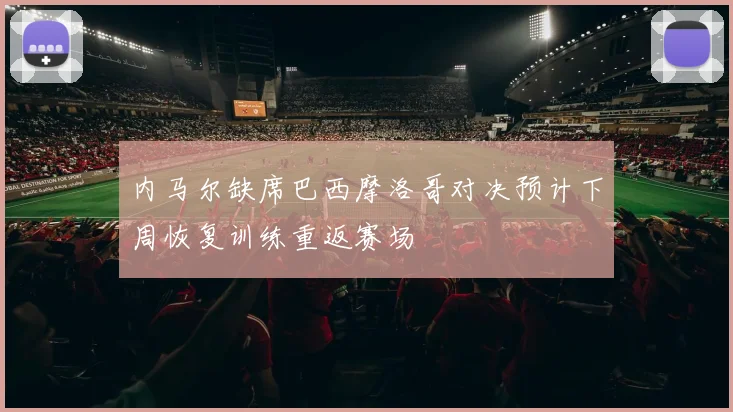 内马尔缺席巴西摩洛哥对决预计下周恢复训练重返赛场