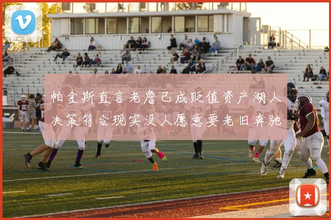 帕金斯直言老詹已成贬值资产湖人决策符合现实没人愿意要老旧奔驰