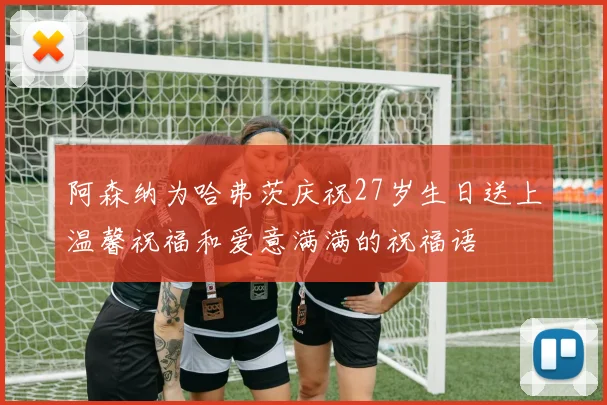 阿森纳为哈弗茨庆祝27岁生日送上温馨祝福和爱意满满的祝福语