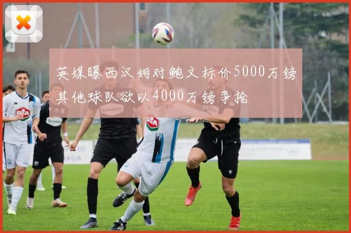 英媒曝西汉姆对鲍文标价5000万镑其他球队欲以4000万镑争抢