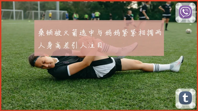 桑顿被火箭选中与妈妈紧紧相拥两人身高差引人注目