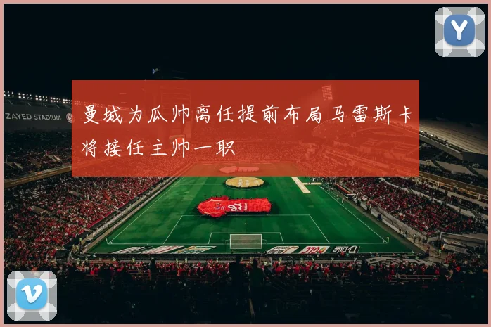 曼城为瓜帅离任提前布局马雷斯卡将接任主帅一职
