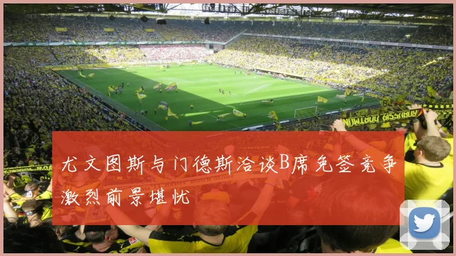 尤文图斯与门德斯洽谈B席免签竞争激烈前景堪忧