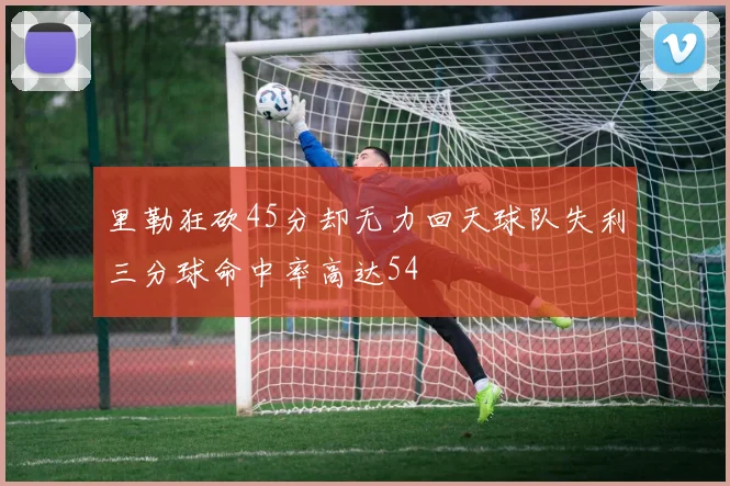 里勒狂砍45分却无力回天球队失利三分球命中率高达54