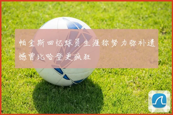 帕金斯回忆球员生涯称努力弥补遗憾曾比哈登更疯狂