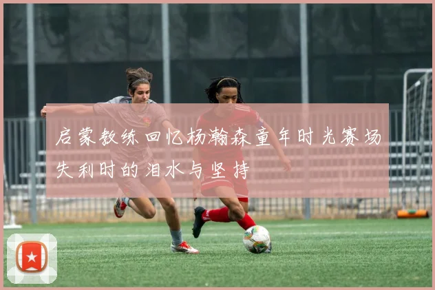 启蒙教练回忆杨瀚森童年时光赛场失利时的泪水与坚持