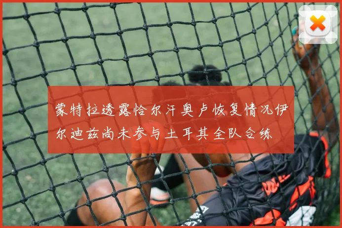 蒙特拉透露恰尔汗奥卢恢复情况伊尔迪兹尚未参与土耳其全队合练