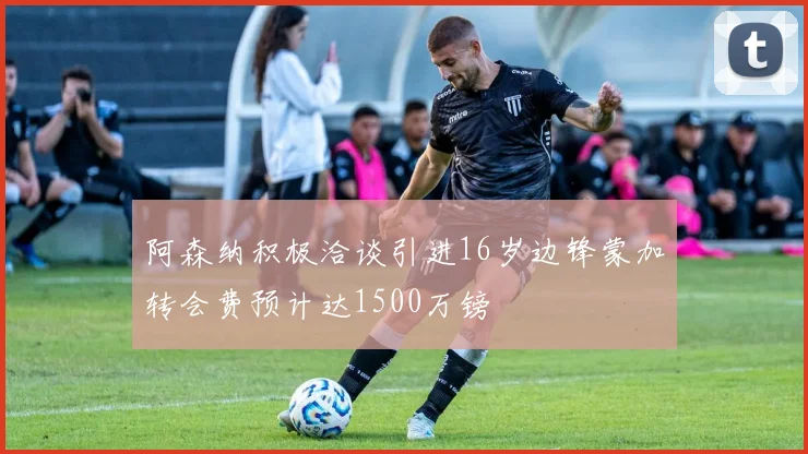阿森纳积极洽谈引进16岁边锋蒙加转会费预计达1500万镑