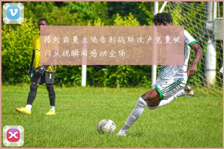 格列兹曼主场告别战助攻卢克曼破门庆祝瞬间感动全场