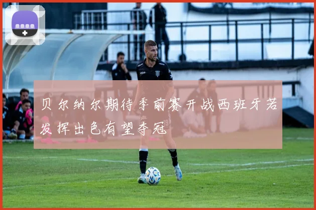 贝尔纳尔期待季前赛开战西班牙若发挥出色有望夺冠