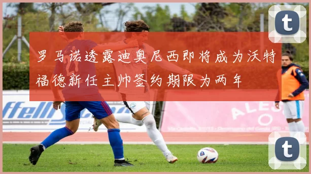 罗马诺透露迪奥尼西即将成为沃特福德新任主帅签约期限为两年