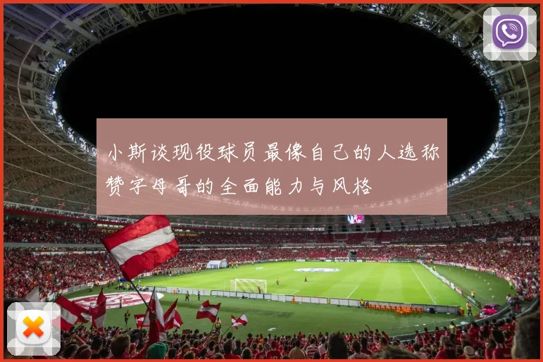 小斯谈现役球员最像自己的人选称赞字母哥的全面能力与风格