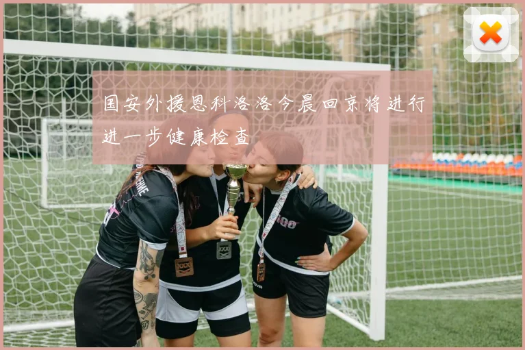 国安外援恩科洛洛今晨回京将进行进一步健康检查