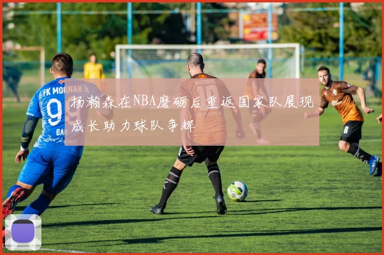 杨瀚森在NBA磨砺后重返国家队展现成长助力球队争辉