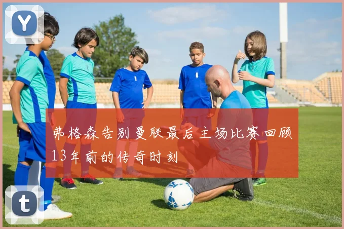 弗格森告别曼联最后主场比赛回顾13年前的传奇时刻