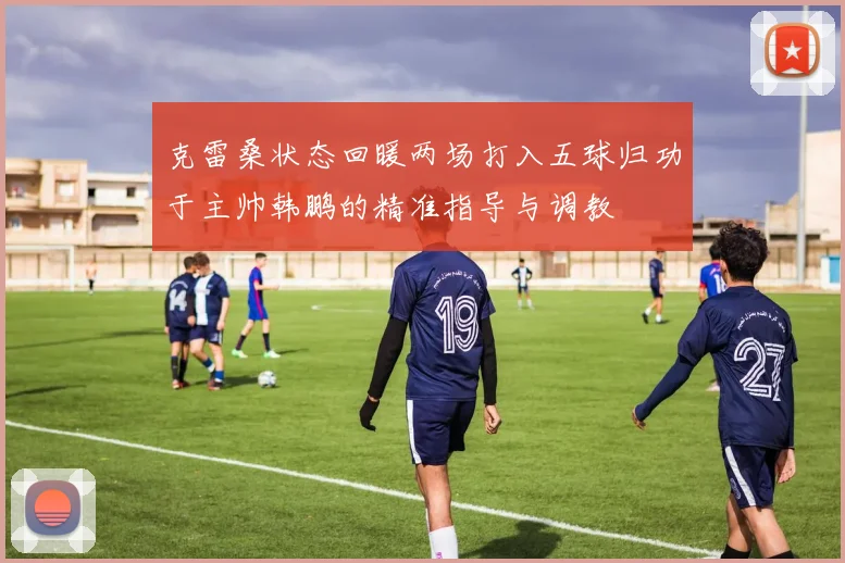 克雷桑状态回暖两场打入五球归功于主帅韩鹏的精准指导与调教