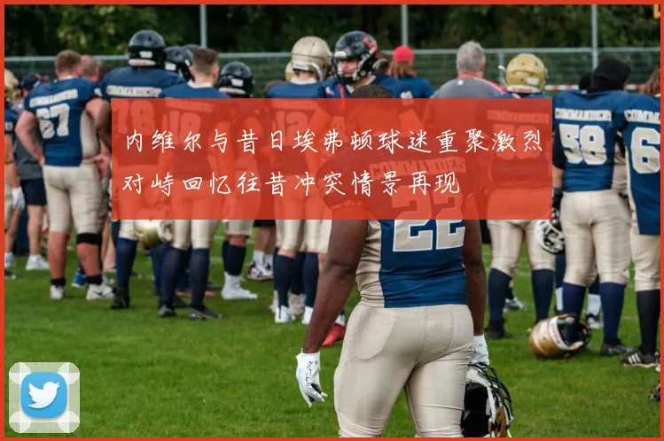 内维尔与昔日埃弗顿球迷重聚激烈对峙回忆往昔冲突情景再现