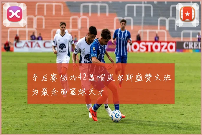 季后赛场均42盖帽皮尔斯盛赞文班为最全面篮球天才