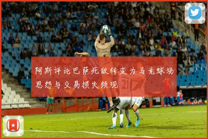 阿斯评论巴萨死敌转变为马竞球场恩怨与交易损失频现