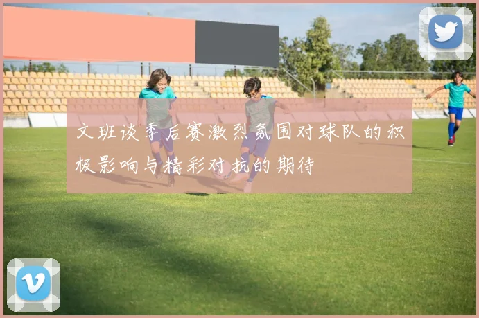 文班谈季后赛激烈氛围对球队的积极影响与精彩对抗的期待