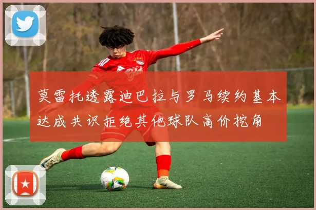 莫雷托透露迪巴拉与罗马续约基本达成共识拒绝其他球队高价挖角